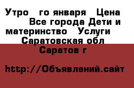  Утро 1-го января › Цена ­ 18 - Все города Дети и материнство » Услуги   . Саратовская обл.,Саратов г.